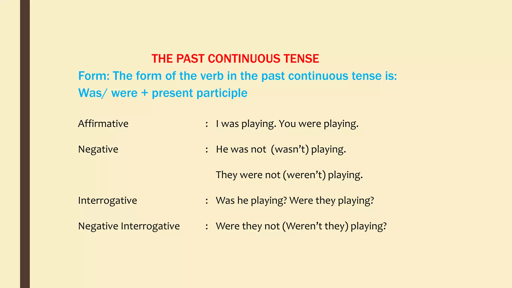 THE PAST CONTINUOUS TENSE
Form: The form of the verb in the past continuous tense is:
Was/ were + present participle
Affirmative
Negative
Interrogative
Negative Interrogative
:
:
:
:
I was playing. You were playing.
He was not (wasn’t) playing.
They were not (weren’t) playing.
Was he playing? Were they playing?
Were they not (Weren’t they) playing?
 
