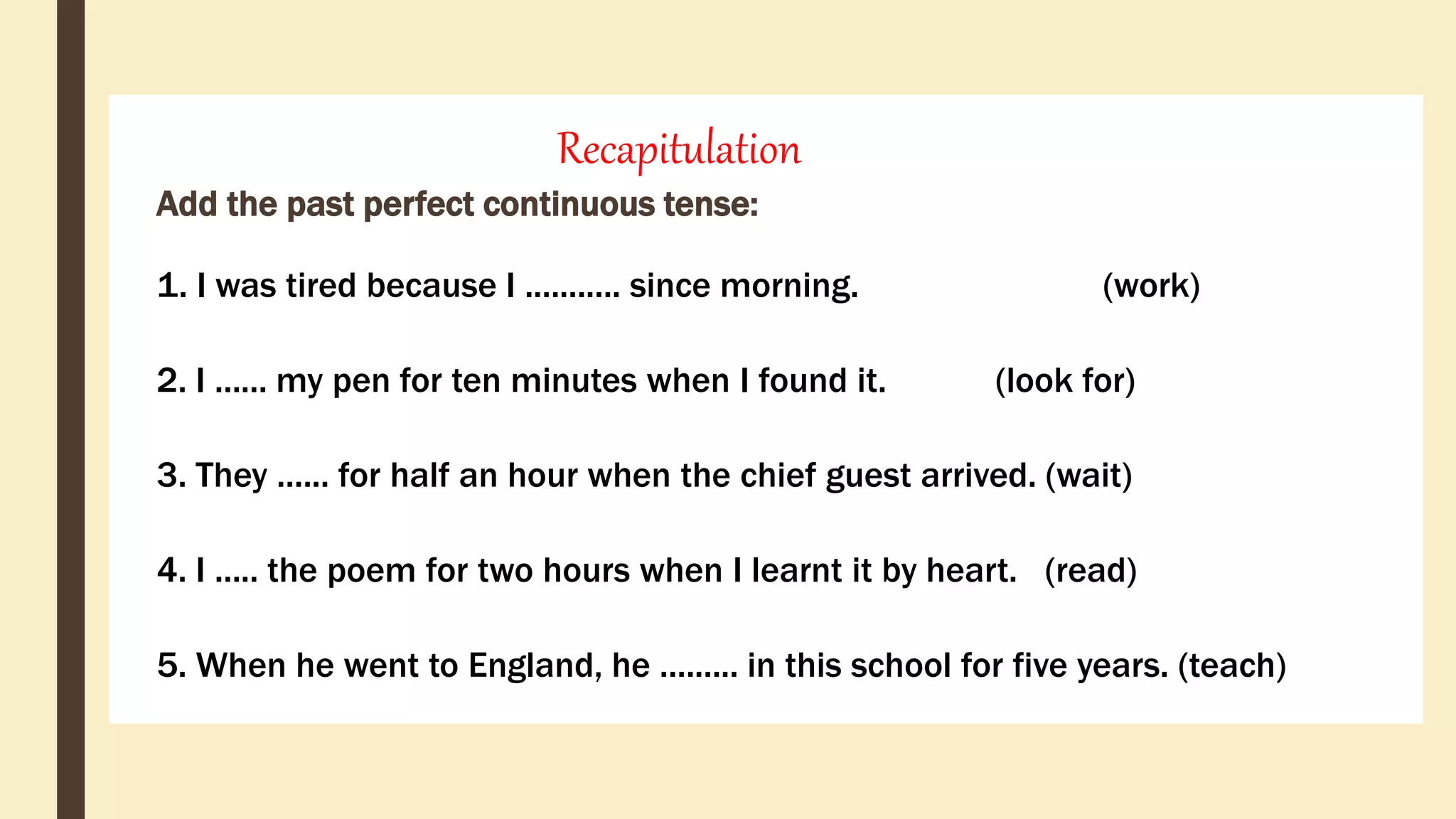 Recapitulation
Add the past perfect continuous tense:
1. I was tired because I ........... since morning. (work)
2. I ...... my pen for ten minutes when I found it. (look for)
3. They ...... for half an hour when the chief guest arrived. (wait)
4. I ..... the poem for two hours when I learnt it by heart. (read)
5. When he went to England, he ......... in this school for five years. (teach)
 