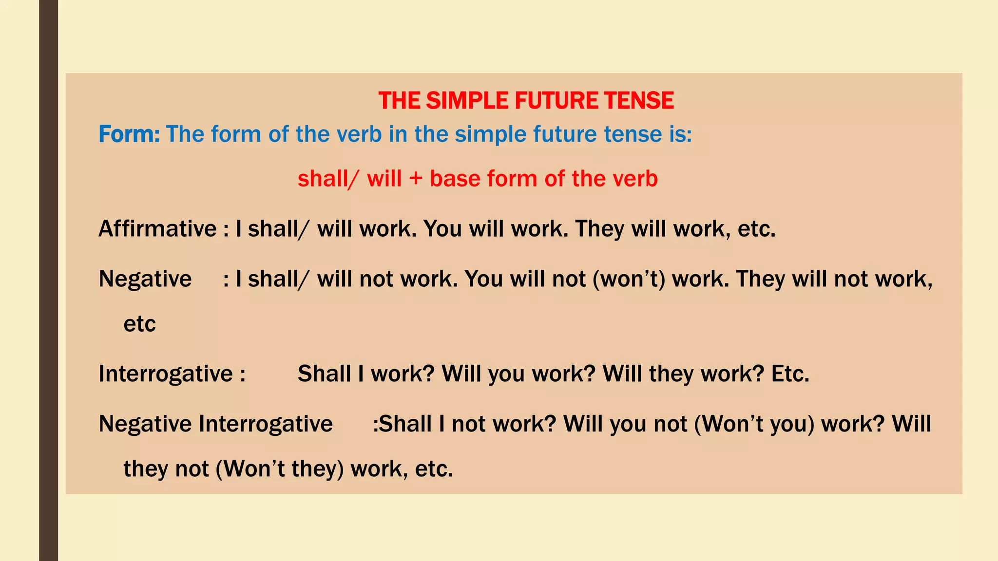 THE SIMPLE FUTURE TENSE
Form: The form of the verb in the simple future tense is:
shall/ will + base form of the verb
Affirmative : I shall/ will work. You will work. They will work, etc.
Negative : I shall/ will not work. You will not (won’t) work. They will not work,
etc
Interrogative : Shall I work? Will you work? Will they work? Etc.
Negative Interrogative :Shall I not work? Will you not (Won’t you) work? Will
they not (Won’t they) work, etc.
 