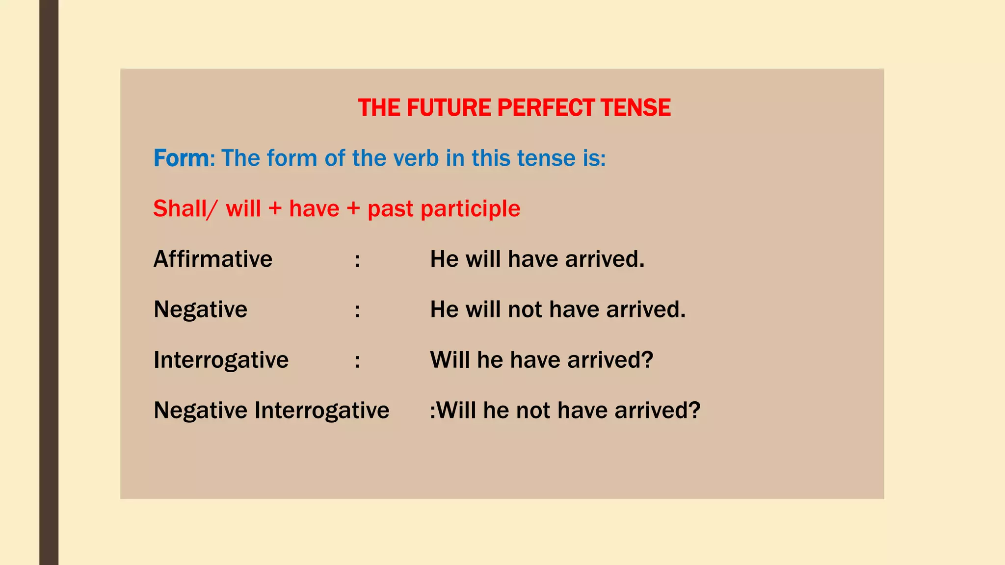 THE FUTURE PERFECT TENSE
Form: The form of the verb in this tense is:
Shall/ will + have + past participle
Affirmative : He will have arrived.
Negative : He will not have arrived.
Interrogative : Will he have arrived?
Negative Interrogative :Will he not have arrived?
 