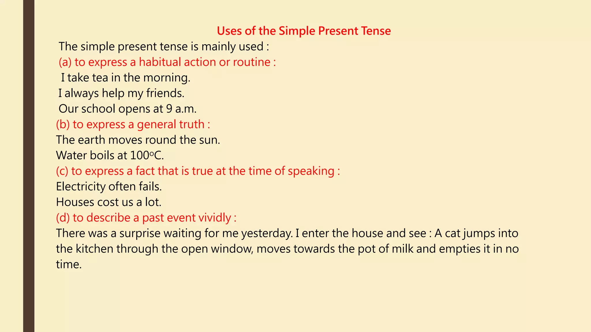 Uses of the Simple Present Tense
The simple present tense is mainly used :
(a) to express a habitual action or routine :
I take tea in the morning.
I always help my friends.
Our school opens at 9 a.m.
(b) to express a general truth :
The earth moves round the sun.
Water boils at 100oC.
(c) to express a fact that is true at the time of speaking :
Electricity often fails.
Houses cost us a lot.
(d) to describe a past event vividly :
There was a surprise waiting for me yesterday. I enter the house and see : A cat jumps into
the kitchen through the open window, moves towards the pot of milk and empties it in no
time.
 