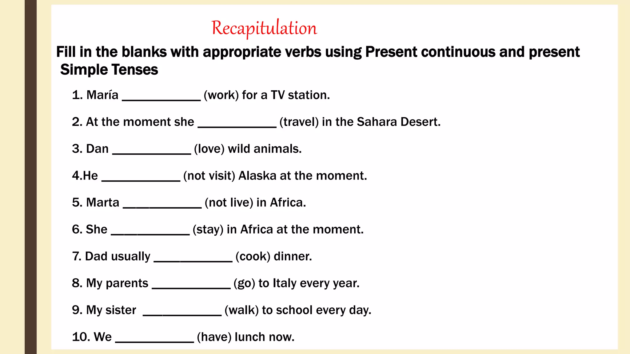 Recapitulation
Fill in the blanks with appropriate verbs using Present continuous and present
Simple Tenses
1. María ____________ (work) for a TV station.
2. At the moment she ____________ (travel) in the Sahara Desert.
3. Dan ____________ (love) wild animals.
4.He ____________ (not visit) Alaska at the moment.
5. Marta ____________ (not live) in Africa.
6. She ____________ (stay) in Africa at the moment.
7. Dad usually ____________ (cook) dinner.
8. My parents ____________ (go) to Italy every year.
9. My sister ____________ (walk) to school every day.
10. We ____________ (have) lunch now.
 