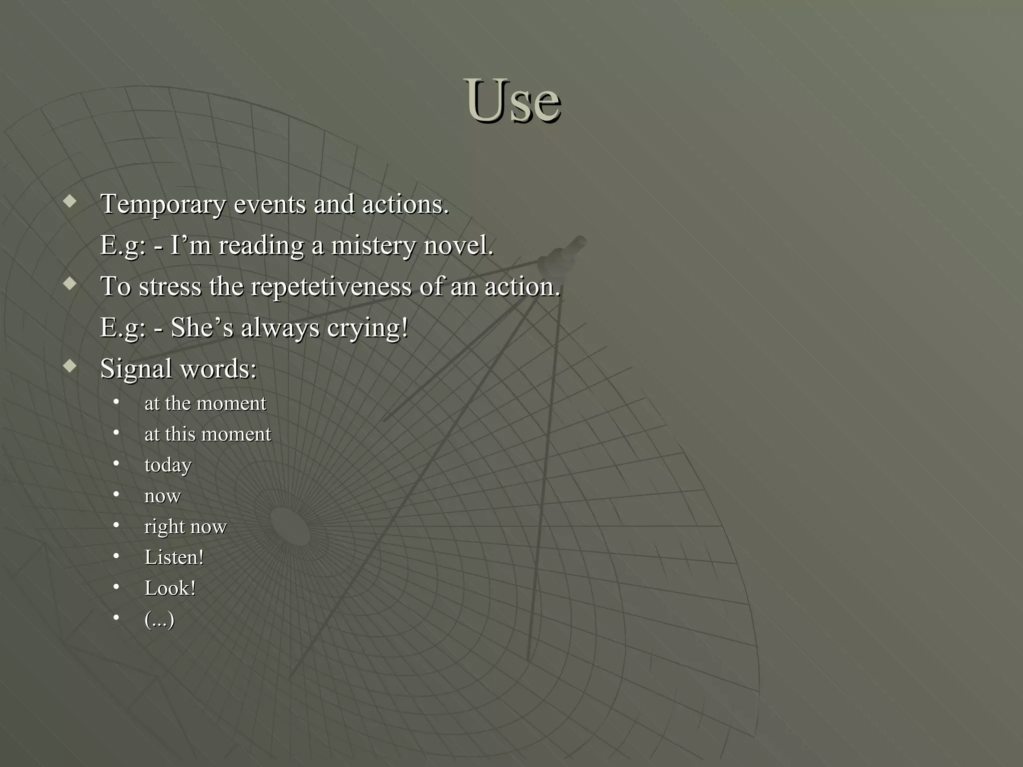 Use
Temporary events and actions.
E.g: - I’m reading a mistery novel.
To stress the repetetiveness of an action.
E.g: - She’s always crying!
Signal words:
• at the moment
• at this moment
• today
• now
• right now
• Listen!
• Look!
• (...)