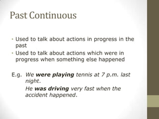 Past Continuous
• Used to talk about actions in progress in the
past
• Used to talk about actions which were in
progress when something else happened
E.g. We were playing tennis at 7 p.m. last
night.
He was driving very fast when the
accident happened.
 