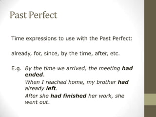 Past Perfect
Time expressions to use with the Past Perfect:
already, for, since, by the time, after, etc.
E.g. By the time we arrived, the meeting had
ended.
When I reached home, my brother had
already left.
After she had finished her work, she
went out.
 