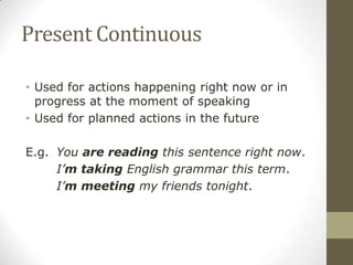Present Continuous
• Used for actions happening right now or in
progress at the moment of speaking
• Used for planned actions in the future
E.g. You are reading this sentence right now.
I’m taking English grammar this term.
I’m meeting my friends tonight.
 