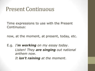 Present Continuous
Time expressions to use with the Present
Continuous:
now, at the moment, at present, today, etc.
E.g. I’m working on my essay today.
Listen! They are singing out national
anthem now.
It isn’t raining at the moment.
 