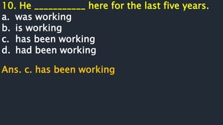 10. He ___________ here for the last five years.
a. was working
b. is working
c. has been working
d. had been working
Ans. c. has been working
 