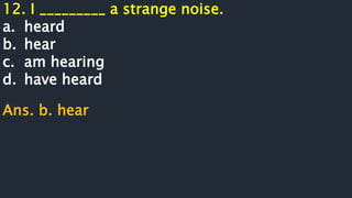 12. I _________ a strange noise.
a. heard
b. hear
c. am hearing
d. have heard
Ans. b. hear
 