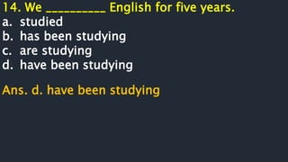 14. We __________ English for five years.
a. studied
b. has been studying
c. are studying
d. have been studying
Ans. d. have been studying
 