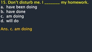 15. Don’t disturb me. I ________ my homework.
a. have been doing
b. have done
c. am doing
d. will do
Ans. c. am doing
 