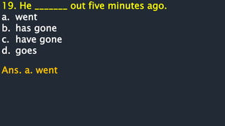 19. He _______ out five minutes ago.
a. went
b. has gone
c. have gone
d. goes
Ans. a. went
 