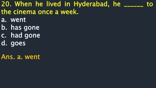 20. When he lived in Hyderabad, he ______ to
the cinema once a week.
a. went
b. has gone
c. had gone
d. goes
Ans. a. went
 
