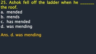 25. Ashok fell off the ladder when he _______
the roof.
a. mended
b. mends
c. has mended
d. was mending
Ans. d. was mending
 
