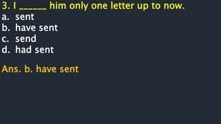 3. I ______ him only one letter up to now.
a. sent
b. have sent
c. send
d. had sent
Ans. b. have sent
 