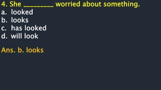 4. She _________ worried about something.
a. looked
b. looks
c. has looked
d. will look
Ans. b. looks
 