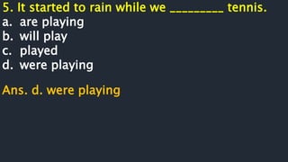 5. It started to rain while we _________ tennis.
a. are playing
b. will play
c. played
d. were playing
Ans. d. were playing
 