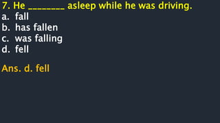 7. He ________ asleep while he was driving.
a. fall
b. has fallen
c. was falling
d. fell
Ans. d. fell
 