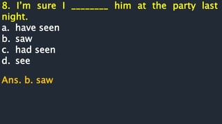 8. I’m sure I ________ him at the party last
night.
a. have seen
b. saw
c. had seen
d. see
Ans. b. saw
 