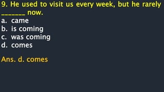 9. He used to visit us every week, but he rarely
_______ now.
a. came
b. is coming
c. was coming
d. comes
Ans. d. comes
 