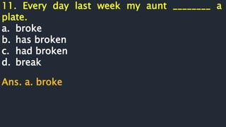 11. Every day last week my aunt ________ a
plate.
a. broke
b. has broken
c. had broken
d. break
Ans. a. broke
 