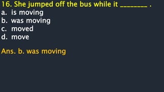 16. She jumped off the bus while it ________ .
a. is moving
b. was moving
c. moved
d. move
Ans. b. was moving
 