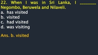 22. When I was in Sri Lanka, I ________
Negombo, Beruwela and Nilaveli.
a. has visited
b. visited
c. had visited
d. was visiting
Ans. b. visited
 