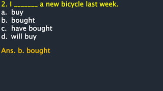 2. I _______ a new bicycle last week.
a. buy
b. bought
c. have bought
d. will buy
Ans. b. bought
 
