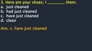 3. Here are your shoes; I _________ them.
a. just cleaned
b. had just cleaned
c. have just cleaned
d. clean
Ans. c. have just cleaned
 