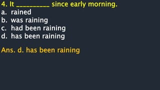 4. It __________ since early morning.
a. rained
b. was raining
c. had been raining
d. has been raining
Ans. d. has been raining
 