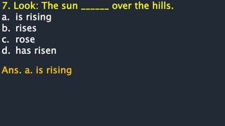 7. Look: The sun ______ over the hills.
a. is rising
b. rises
c. rose
d. has risen
Ans. a. is rising
 