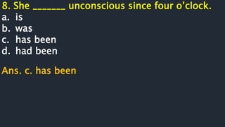 8. She _______ unconscious since four o’clock.
a. is
b. was
c. has been
d. had been
Ans. c. has been
 