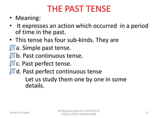 THE PAST TENSE
• Meaning:
• It expresses an action which occurred in a period
of time in the past.
• This tense has four sub-kinds. They are
a. Simple past tense.
b. Past continuous tense.
c. Past perfect tense.
d. Past perfect continuous tense
Let us study them one by one in some
details.
Tenses in English
M PRAHALLADA NVS CENTRE OF
EXCELLENCE BANGALORE
15
 