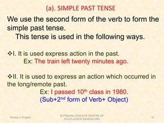 (a). SIMPLE PAST TENSE
We use the second form of the verb to form the
simple past tense.
This tense is used in the following ways.
❖I. It is used express action in the past.
Ex: The train left twenty minutes ago.
❖II. It is used to express an action which occurred in
the long/remote past.
Ex: I passed 10th class in 1980.
(Sub+2nd form of Verb+ Object)
Tenses in English
M PRAHALLADA NVS CENTRE OF
EXCELLENCE BANGALORE
16
 
