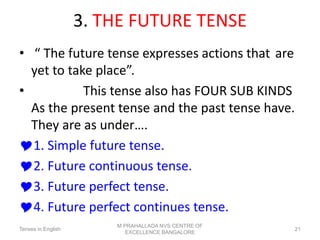 3. THE FUTURE TENSE
• “ The future tense expresses actions that are
yet to take place”.
• This tense also has FOUR SUB KINDS
As the present tense and the past tense have.
They are as under….
1. Simple future tense.
2. Future continuous tense.
3. Future perfect tense.
4. Future perfect continues tense.
Tenses in English
M PRAHALLADA NVS CENTRE OF
EXCELLENCE BANGALORE
21
 