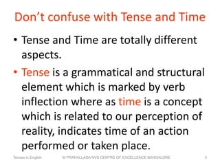 Don’t confuse with Tense and Time
• Tense and Time are totally different
aspects.
• Tense is a grammatical and structural
element which is marked by verb
inflection where as time is a concept
which is related to our perception of
reality, indicates time of an action
performed or taken place.
Tenses in English M PRAHALLADA NVS CENTRE OF EXCELLENCE BANGALORE 3
 