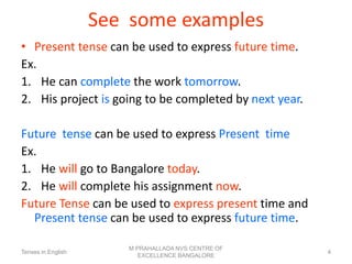 See some examples
• Present tense can be used to express future time.
Ex.
1. He can complete the work tomorrow.
2. His project is going to be completed by next year.
Future tense can be used to express Present time
Ex.
1. He will go to Bangalore today.
2. He will complete his assignment now.
Future Tense can be used to express present time and
Present tense can be used to express future time.
Tenses in English
M PRAHALLADA NVS CENTRE OF
EXCELLENCE BANGALORE
4
 
