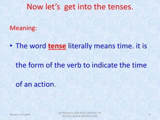 Now let’s get into the tenses.
Meaning:
• The word tense literally means time. it is
the form of the verb to indicate the time
of an action.
Tenses in English
M PRAHALLADA NVS CENTRE OF
EXCELLENCE BANGALORE
5
 