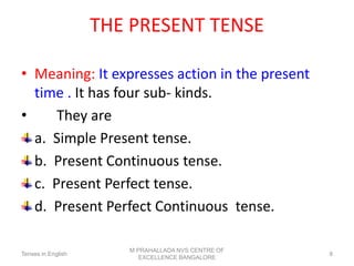 THE PRESENT TENSE
• Meaning: It expresses action in the present
time . It has four sub- kinds.
• They are
a. Simple Present tense.
b. Present Continuous tense.
c. Present Perfect tense.
d. Present Perfect Continuous tense.
Tenses in English
M PRAHALLADA NVS CENTRE OF
EXCELLENCE BANGALORE
8
 
