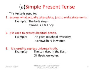 (a)Simple Present Tense
This tense is used to:
1. express what actually takes place, just to make statements.
Example: The bells rings.
Raman is a tall boy.
2. It is used to express habitual action.
Example: He goes to school everyday.
It snows here in winter.
3. It is used to express universal truth.
Example:- The sun rises in the East.
Oil floats on water.
Tenses in English
M PRAHALLADA NVS CENTRE OF
EXCELLENCE BANGALORE
9
 