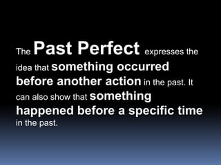 The Past Perfect expresses the idea that something occurred before another action in the past. It can also show that something happened before a specific time in the past.