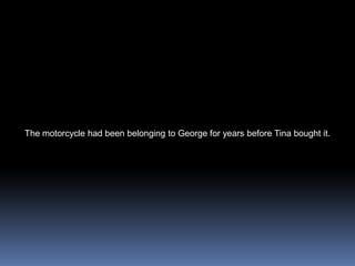 The motorcycle had been belonging to George for years before Tina bought it. 