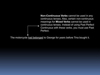 Non-Continuous Verbs cannot be used in any continuous tenses. Also, certain non-continuous meanings for Mixed Verbs cannot be used in continuous tenses. Instead of using Past Perfect Continuous with these verbs, you must use Past Perfect.The motorcycle had belonged to George for years before Tina bought it.