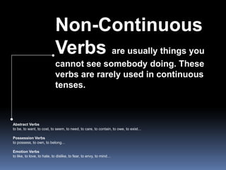 Non-Continuous Verbs are usually things you cannot see somebody doing. These verbs are rarely used in continuous tenses. Abstract Verbsto be, to want, to cost, to seem, to need, to care, to contain, to owe, to exist...Possession Verbsto possess, to own, to belong...Emotion Verbsto like, to love, to hate, to dislike, to fear, to envy, to mind…