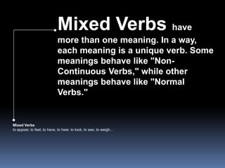 Mixed Verbs have more than one meaning. In a way, each meaning is a unique verb. Some meanings behave like "Non-Continuous Verbs," while other meanings behave like "Normal Verbs."Mixed Verbsto appear, to feel, to have, to hear, to look, to see, to weigh... 