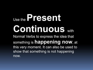 Use the Present Continuous with Normal Verbs to express the idea that something is happening now, at this very moment. It can also be used to show that something is not happening now.