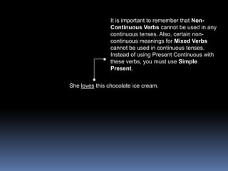 It is important to remember that Non-Continuous Verbs cannot be used in any continuous tenses. Also, certain non-continuous meanings for Mixed Verbs cannot be used in continuous tenses. Instead of using Present Continuous with these verbs, you must use Simple Present.She loves this chocolate ice cream.
