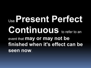 Use Present Perfect Continuous to refer to an event that may or may not be finished when it's effect can be seen now.