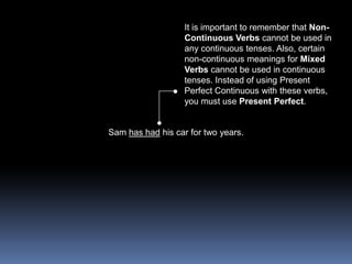 It is important to remember that Non-Continuous Verbs cannot be used in any continuous tenses. Also, certain non-continuous meanings for Mixed Verbs cannot be used in continuous tenses. Instead of using Present Perfect Continuous with these verbs, you must use Present Perfect.Sam has had his car for two years. 