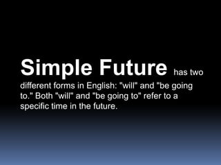Simple Future has two different forms in English: "will" and "be going to." Both "will" and "be going to" refer to a specific time in the future.